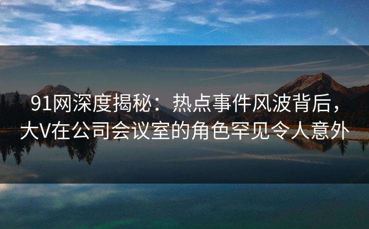 91网深度揭秘：热点事件风波背后，大V在公司会议室的角色罕见令人意外