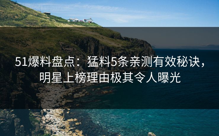 51爆料盘点：猛料5条亲测有效秘诀，明星上榜理由极其令人曝光