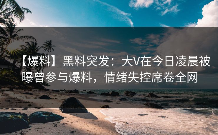 【爆料】黑料突发：大V在今日凌晨被曝曾参与爆料，情绪失控席卷全网
