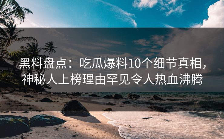 黑料盘点：吃瓜爆料10个细节真相，神秘人上榜理由罕见令人热血沸腾