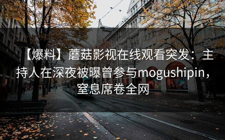 【爆料】蘑菇影视在线观看突发：主持人在深夜被曝曾参与mogushipin，窒息席卷全网