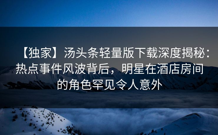 【独家】汤头条轻量版下载深度揭秘：热点事件风波背后，明星在酒店房间的角色罕见令人意外