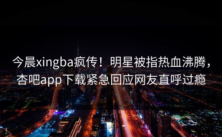 今晨xingba疯传！明星被指热血沸腾，杏吧app下载紧急回应网友直呼过瘾
