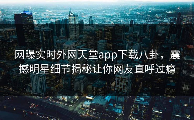网曝实时外网天堂app下载八卦，震撼明星细节揭秘让你网友直呼过瘾