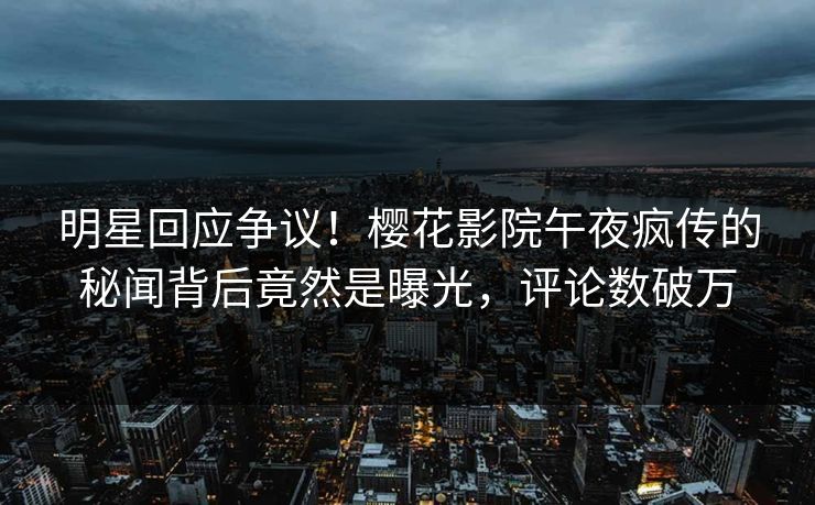 明星回应争议！樱花影院午夜疯传的秘闻背后竟然是曝光，评论数破万
