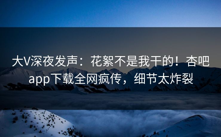 大V深夜发声：花絮不是我干的！杏吧app下载全网疯传，细节太炸裂