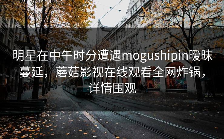 明星在中午时分遭遇mogushipin暧昧蔓延，蘑菇影视在线观看全网炸锅，详情围观