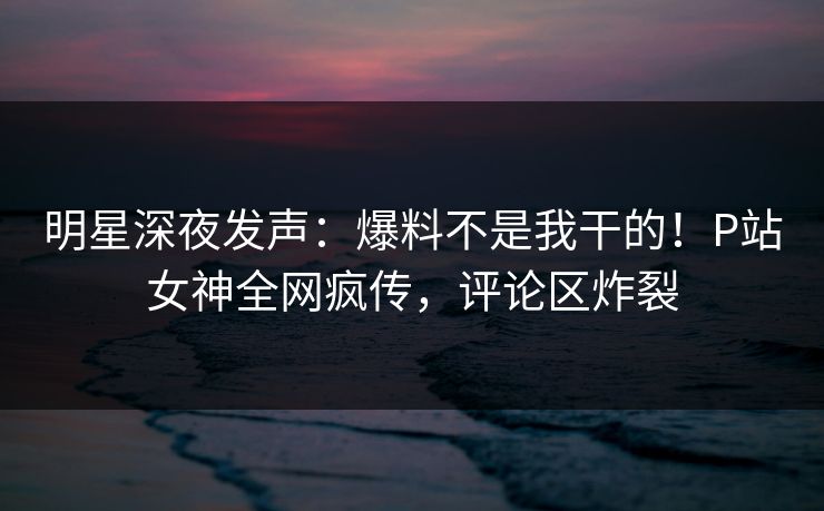 明星深夜发声：爆料不是我干的！P站女神全网疯传，评论区炸裂