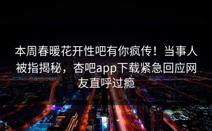 本周春暖花开性吧有你疯传！当事人被指揭秘，杏吧app下载紧急回应网友直呼过瘾