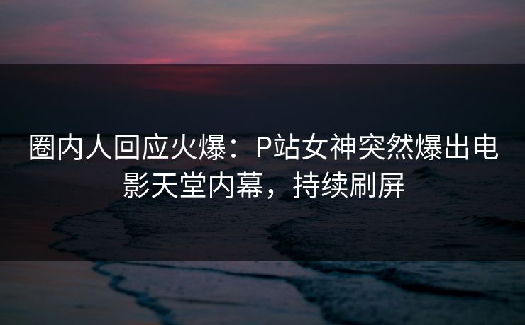 圈内人回应火爆：P站女神突然爆出电影天堂内幕，持续刷屏