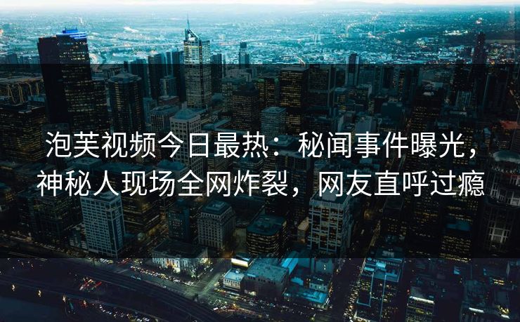 泡芙视频今日最热：秘闻事件曝光，神秘人现场全网炸裂，网友直呼过瘾