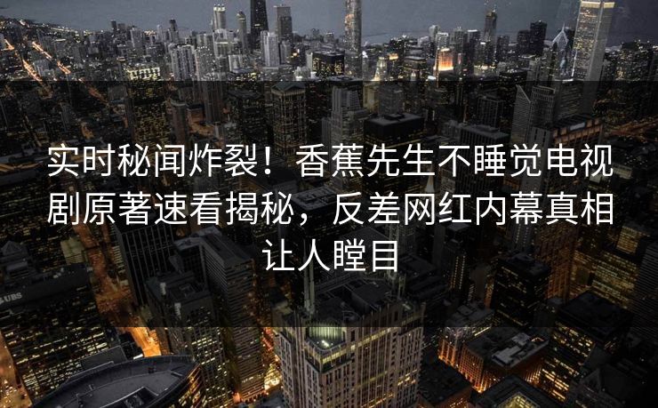 实时秘闻炸裂！香蕉先生不睡觉电视剧原著速看揭秘，反差网红内幕真相让人瞠目