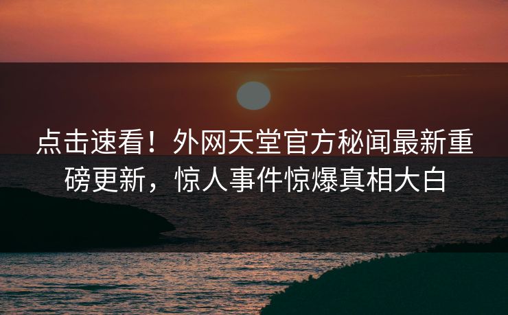 点击速看！外网天堂官方秘闻最新重磅更新，惊人事件惊爆真相大白