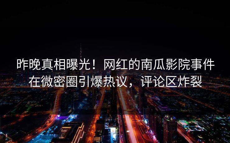 昨晚真相曝光！网红的南瓜影院事件在微密圈引爆热议，评论区炸裂