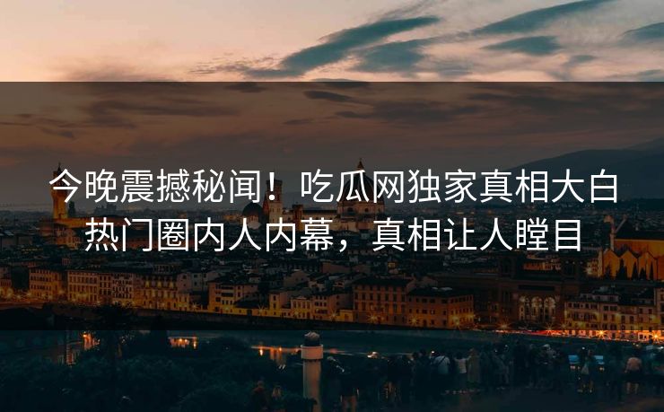 今晚震撼秘闻！吃瓜网独家真相大白热门圈内人内幕，真相让人瞠目