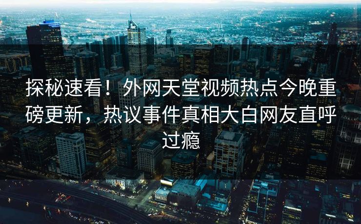 探秘速看！外网天堂视频热点今晚重磅更新，热议事件真相大白网友直呼过瘾