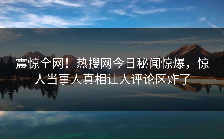 震惊全网！热搜网今日秘闻惊爆，惊人当事人真相让人评论区炸了