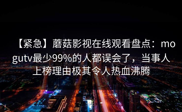 【紧急】蘑菇影视在线观看盘点：mogutv最少99%的人都误会了，当事人上榜理由极其令人热血沸腾