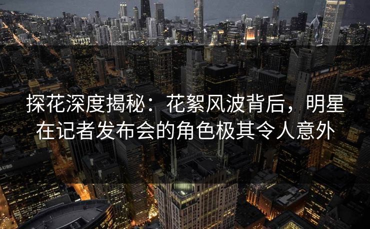 探花深度揭秘:花絮风波背后,明星在记者发布会的角色极其令人意外 探花深度揭秘:花絮风波背后,明星在记者发布会的角色极其令人意外