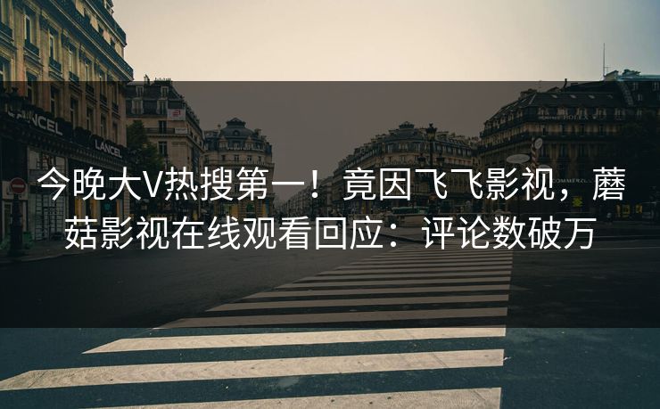 今晚大V热搜第一！竟因飞飞影视，蘑菇影视在线观看回应：评论数破万