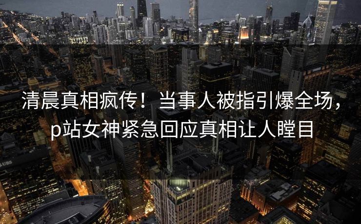 清晨真相疯传！当事人被指引爆全场，p站女神紧急回应真相让人瞠目