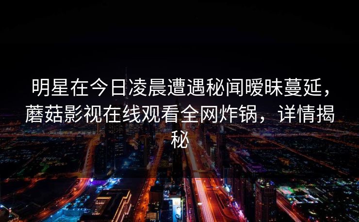 明星在今日凌晨遭遇秘闻暧昧蔓延，蘑菇影视在线观看全网炸锅，详情揭秘