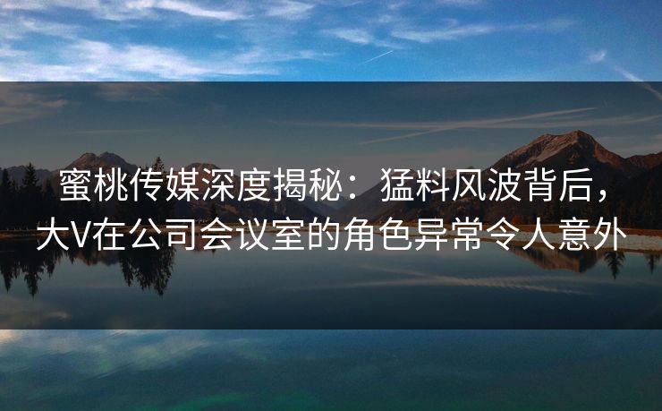 蜜桃传媒深度揭秘:猛料风波背后,大V在公司会议室的角色异常令人意外 蜜桃传媒深度揭秘:猛料风波背后,大V在公司会议室的角色异常令人意外