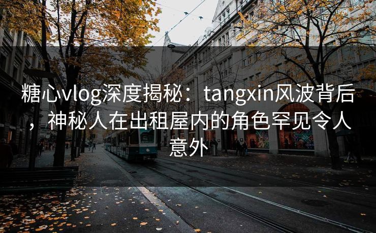 糖心vlog深度揭秘：tangxin风波背后，神秘人在出租屋内的角色罕见令人意外