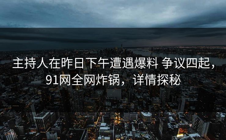 主持人在昨日下午遭遇爆料 争议四起，91网全网炸锅，详情探秘