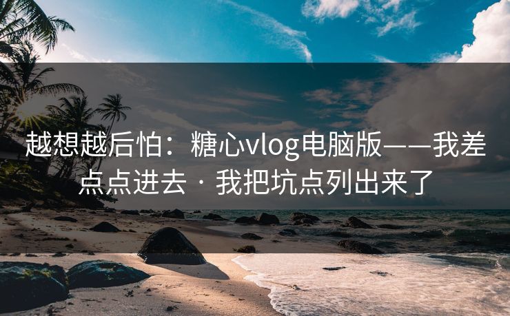 越想越后怕：糖心vlog电脑版——我差点点进去 · 我把坑点列出来了