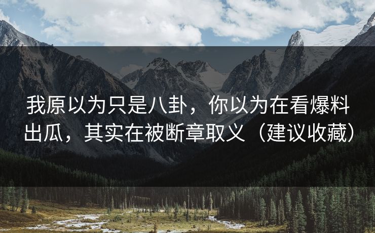 我原以为只是八卦，你以为在看爆料出瓜，其实在被断章取义（建议收藏）