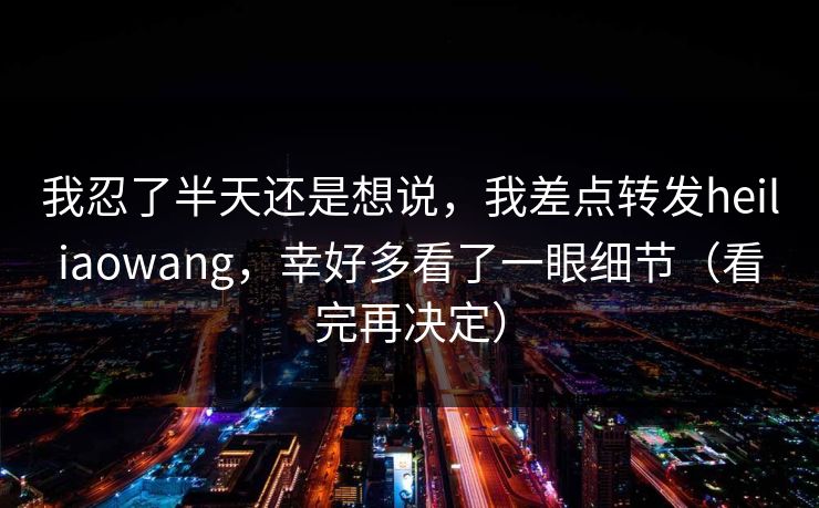我忍了半天还是想说,我差点转发heiliaowang,幸好多看了一眼细节(看完再决定) 我忍了半天还是想说,我差点转发heiliaowang,幸好多看了一眼细节(看完再决定)
