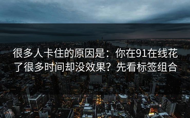 很多人卡住的原因是:你在91在线花了很多时间却没效果?先看标签组合 很多人卡住的原因是:你在91在线花了很多时间却没效果?先看标签组合