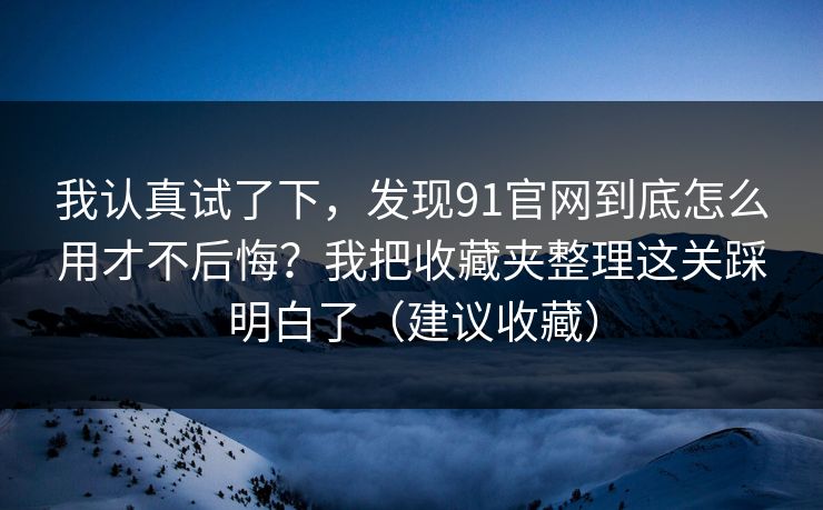 我认真试了下，发现91官网到底怎么用才不后悔？我把收藏夹整理这关踩明白了（建议收藏）