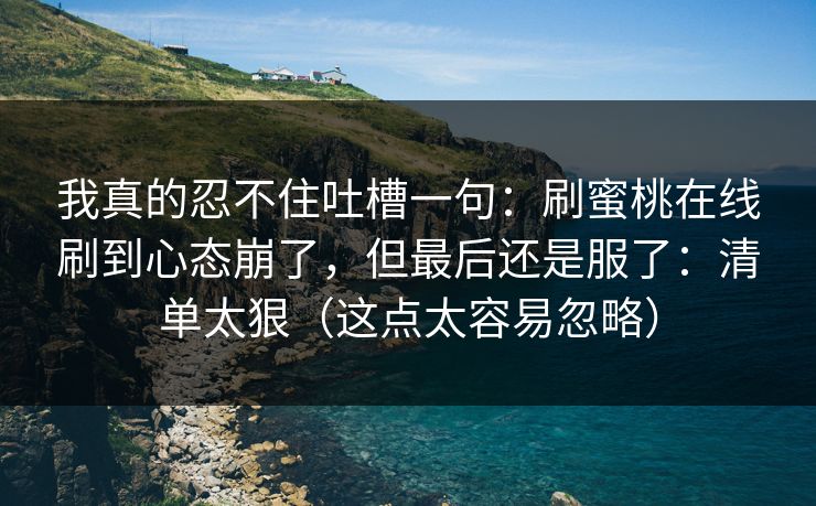 我真的忍不住吐槽一句:刷蜜桃在线刷到心态崩了,但最后还是服了:清单太狠(这点太容易忽略) 我真的忍不住吐槽一句:刷蜜桃在线刷到心态崩了,但最后还是服了:清单太狠(这点太容易忽略)