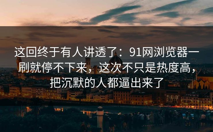 这回终于有人讲透了：91网浏览器一刷就停不下来，这次不只是热度高，把沉默的人都逼出来了